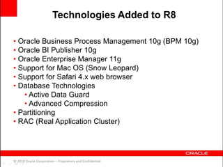 • Oracle Business Process Management 10g (BPM 10g)
• Oracle BI Publisher 10g
• Oracle Enterprise Manager 11g
• Support for Mac OS (Snow Leopard)
• Support for Safari 4.x web browser
• Database Technologies
• Active Data Guard
• Advanced Compression
• Partitioning
• RAC (Real Application Cluster)
© 2010 Oracle Corporation – Proprietary and Confidential
Technologies Added to R8
 