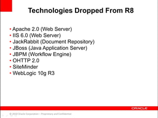 • Apache 2.0 (Web Server)
• IIS 6.0 (Web Server)
• JackRabbit (Document Repository)
• JBoss (Java Application Server)
• JBPM (Workflow Engine)
• OHTTP 2.0
• SiteMinder
• WebLogic 10g R3
© 2010 Oracle Corporation – Proprietary and Confidential
Technologies Dropped From R8
 