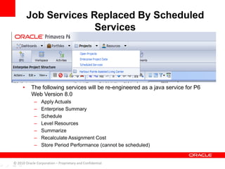 • The following services will be re-engineered as a java service for P6
Web Version 8.0
– Apply Actuals
– Enterprise Summary
– Schedule
– Level Resources
– Summarize
– Recalculate Assignment Cost
– Store Period Performance (cannot be scheduled)
Job Services Replaced By Scheduled
Services
© 2010 Oracle Corporation – Proprietary and Confidential
 