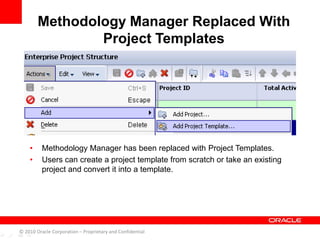 • Methodology Manager has been replaced with Project Templates.
• Users can create a project template from scratch or take an existing
project and convert it into a template.
Methodology Manager Replaced With
Project Templates
© 2010 Oracle Corporation – Proprietary and Confidential
 
