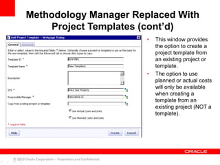 • This window provides
the option to create a
project template from
an existing project or
template.
• The option to use
planned or actual costs
will only be available
when creating a
template from an
existing project (NOT a
template).
Methodology Manager Replaced With
Project Templates (cont’d)
© 2010 Oracle Corporation – Proprietary and Confidential
 