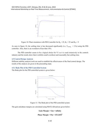 IEEE NPSS (Toronto), UOIT, Oshawa, ON, 25 & 26 June, 2010
International Workshop on Real Time Measurement, Instrumentation & Control [RTMIC]




             Figure 10: Plant simulation with PID Controller for Kp = 25, KI = 25 and KD = 9

As seen in figure 10, the settling time is has decreased significantly (i.e, Tsettling = 2.5s) using the PID
controller. Also, there is an overshoot of less than 10%.

        The PID controller seems to be a logical choice for V1 as it is used extensively in the controls
industry and the results show that it exhibits small overshoot and reasonably fast settling time.

4.5 Control Design Analysis
Different stability analysis tools are used to establish the effectiveness of the final control design. The
results of the analysis are given in the proceeding steps.

4.5.1 Bode Plot of the PID Controlled System
The Bode plot for the PID controlled system is given below:




                           Figure 11: The Bode plot of the PID controlled system

The gain and phase margins are calculated using MATLAB and are given below:

                                       Gain Margin = Gm = infinity

                                     Phase Margin = Pm = 153.24520


                                                     6-10
 
