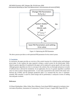 IEEE NPSS (Toronto), UOIT, Oshawa, ON, 25 & 26 June, 2010
International Workshop on Real Time Measurement, Instrumentation & Control [RTMIC]




                                     Figure 14: Optimizing the PID Parameters

The above process provides us with optimized PID parameters for the control system.


5. Conclusion
In conclusion, the paper provides an overview of the control structure for a hybrid nuclear and hydrogen
power plant. It also explains the steps required to design a control system for the hybrid plant. Multi-
objective genetic algorithm [1] explained in the paper can be employed to group signals with same trends.
Although genetic algorithms are slow to converge to the solution, they are thorough and precise in results
if sufficient time is allowed for simulations. In our application, the use of a genetic algorithm is justified
since we want to achieve design optimization. A case study is presented on the control of the steam valve
between the CANDU and the hydrogen production plant. It is assumed that the valve is hydraulic-
actuated. PID controller is used for control design and its performance is analyzed in terms of settling
time and peak overshoot.


References


[1] Ehsan Eshtehardian, Abbas Afshar, Reza Abbasnia, Fuzzy-based MOGA approach to stochastic time–
cost trade-off problem, Automation in Construction, Volume 18, Issue 5, August 2009, Pages 692-701.



                                                    6-13
 