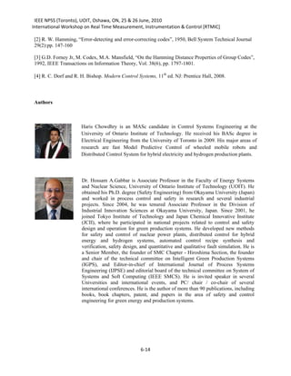 IEEE NPSS (Toronto), UOIT, Oshawa, ON, 25 & 26 June, 2010
International Workshop on Real Time Measurement, Instrumentation & Control [RTMIC]

[2] R. W. Hamming, “Error-detecting and error-correcting codes”, 1950, Bell System Technical Journal
29(2):pp. 147-160

[3] G.D. Forney Jr, M. Codex, M.A. Mansfield, “On the Hamming Distance Properties of Group Codes”,
1992, IEEE Transactions on Information Theory, Vol. 38(6), pp. 1797-1801.

[4] R. C. Dorf and R. H. Bishop. Modern Control Systems, 11th ed. NJ: Prentice Hall, 2008.




Authors



                      Haris Chowdhry is an MASc candidate in Control Systems Engineering at the
                      University of Ontario Institute of Technology. He received his BASc degree in
                      Electrical Engineering from the University of Toronto in 2009. His major areas of
                      research are fast Model Predictive Control of wheeled mobile robots and
                      Distributed Control System for hybrid electricity and hydrogen production plants.




                      Dr. Hossam A.Gabbar is Associate Professor in the Faculty of Energy Systems
                      and Nuclear Science, University of Ontario Institute of Technology (UOIT). He
                      obtained his Ph.D. degree (Safety Engineering) from Okayama University (Japan)
                      and worked in process control and safety in research and several industrial
                      projects. Since 2004, he was tenured Associate Professor in the Division of
                      Industrial Innovation Sciences at Okayama University, Japan. Since 2001, he
                      joined Tokyo Institute of Technology and Japan Chemical Innovative Institute
                      (JCII), where he participated in national projects related to control and safety
                      design and operation for green production systems. He developed new methods
                      for safety and control of nuclear power plants, distributed control for hybrid
                      energy and hydrogen systems, automated control recipe synthesis and
                      verification, safety design, and quantitative and qualitative fault simulation. He is
                      a Senior Member, the founder of SMC Chapter - Hiroshima Section, the founder
                      and chair of the technical committee on Intelligent Green Production Systems
                      (IGPS), and Editor-in-chief of International Journal of Process Systems
                      Engineering (IJPSE) and editorial board of the technical committee on System of
                      Systems and Soft Computing (IEEE SMCS). He is invited speaker in several
                      Universities and international events, and PC/ chair / co-chair of several
                      international conferences. He is the author of more than 90 publications, including
                      books, book chapters, patent, and papers in the area of safety and control
                      engineering for green energy and production systems.




                                                   6-14
 