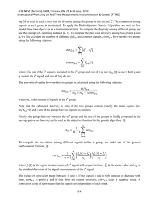 IEEE NPSS (Toronto), UOIT, Oshawa, ON, 25 & 26 June, 2010
International Workshop on Real Time Measurement, Instrumentation & Control [RTMIC]

say M in total, in such a way that the diversity among the groups is maximized. 2) The correlation among
signals in each group is maximized. To apply the Multi-objective Genetic Algorithm, we need to first
model these two objectives in a mathematical form. To compute the diversity among different group, we
use the concept of Hamming distance [2, 3]. To compute the pair-wise diversity among two groups p and
q, we first calculate the number of different, diffp,q, and common signals, commp,q, between the two groups
using the following relations:
                                                                          

                                                        , = �� −  �
                                                                                         

                                                                         =1

                                                                                

                                                        , = � , ()
                                                                               =1

where  is one if the ith signal is included in the rth group and zero if it is not. , () is one if both p and
q contain the ith signal and zero if they do not.



                                                                          ,
The pair-wise diversity between the two groups is calculated using the following relations:

                                                  , =
                                                                   +  − ,

where  is the number of signals in the rth group.


, =0) and is one if the groups have no signals in common.
Note that the calculated diversity is zero if the two groups contain exactly the same signals (i.e.


Finally, the group diversity between the mth group and the rest of the groups is finally computed as the
average pair-wise diversity and is used as the objective function for the genetic algorithm [1]:

                                                                   1
                                                                                

                                                          =        � ,
                                                                 − 1
                                                                                =1
                                                                               ≠

To compute the correlation among different signals within a group, we make use of the general


                                                                            �                �
mathematical formula [1]:

                                                       1       () −   () − 
                                                                   

                                  ,   =        ��                 ��                �
                                                     − 1                      
                                                                  =1

                                                                               �
where  () is the signal measurements of rth signal with respect to time,  is the mean value and  is
                                                             th
the standard deviation of the signal measurements of the r signal.


time, , is positive and if they both are related inversely, , takes a negative value. A
The values of correlation range between -1 and 1. If the signals v and u both increase or decrease with

correlation value of zero means that the signals are independent of each other.

                                                                         6-4
 