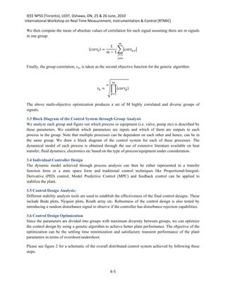 IEEE NPSS (Toronto), UOIT, Oshawa, ON, 25 & 26 June, 2010
International Workshop on Real Time Measurement, Instrumentation & Control [RTMIC]

We then compute the mean of absolute values of correlation for each signal assuming there are m signals
in one group:

                                                          1
                                                                  
                                       〈 〉 =        ��, �
                                                        − 1
                                                                 =1
                                                                 ≠

Finally, the group correlation, rm, is taken as the second objective function for the generic algorithm:


                                                           

                                              = ��〈 〉
                                                     


                                                          =1


The above multi-objective optimization produces a set of M highly correlated and diverse groups of
signals.

3.3 Block Diagram of the Control System through Group Analysis
We analyze each group and figure out which process or equipment (i.e. valve, pump etc) is described by
these parameters. We establish which parameters are inputs and which of them are outputs to each
process in the group. Note that multiple processes can be dependent on each other and hence, can be in
the same group. We draw a block diagram of the control system for each of these processes. The
dynamical model of each process is obtained through the use of extensive literature available on heat
transfer, fluid dynamics, electronics etc based on the type of process/equipment under consideration.

3.4 Individual Controller Design
The dynamic model achieved through process analysis can then be either represented in a transfer
function form or a state space form and traditional control techniques like Proportional-Integral-
Derivative (PID) control, Model Predictive Control (MPC) and feedback control can be applied to
stabilize the plant.

3.5 Control Design Analysis:
Different stability analysis tools are used to establish the effectiveness of the final control designs. These
include Bode plots, Nyquist plots, Routh array etc. Robustness of the control design is also tested by
introducing a random disturbance signal to observe if the controller has disturbance rejection capabilities.

3.6 Control Design Optimization
Since the parameters are divided into groups with maximum diversity between groups, we can optimize
the control design by using a genetic algorithm to achieve better plant performance. The objective of the
optimization can be the settling time minimization and satisfactory transient performance of the plant
parameters in terms of overshoot/undershoot.

Please see figure 2 for a schematic of the overall distributed control system achieved by following these
steps.



                                                          6-5
 