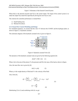 IEEE NPSS (Toronto), UOIT, Oshawa, ON, 25 & 26 June, 2010
International Workshop on Real Time Measurement, Instrumentation & Control [RTMIC]

                            Figure 5: Schematic of the General Control System

Where R(s) is the desired set-point and Y(s) is the actual output. The target of the control system is to
make the output Y(s) match the input R(s) by driving the error E(s) to zero.

The criterion for controller performance is iterated blow:

    1) Small Settling time.
    2) Minimal Overshoot.

4.3.1 Steam Flow Control Modeling and Design
For simulation purposes, we assume that the valve V1 between the CANDU and the hydrogen plant, as
shown in figure 2, is hydraulic actuated.

The schematic diagram of the hydraulic actuated valve is given in figure 6.




                                  Figure 6: Hydraulic actuated Valve [4]



                                            () = ̈ + ̇
The dynamics of the hydraulic actuated value are given by the following equation [4]:

                                                                       (1)

Where A(t) is the area of the piston, P is the pressure and M is the mass of the load as shown in figure.



                                            () = ̇
                                             ̇
Also, the mass flow rate is given by [4]:

                                                                       (2)

Where ρ is the weight density of fluid and V is the velocity of the fluid.

Also, from [4],



                                                                                  (3)



                                                                        (4)

Substituting (3) in (1) and combining with (4), we get

                                                          6-7
 