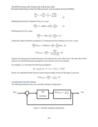 IEEE NPSS (Toronto), UOIT, Oshawa, ON, 25 & 26 June, 2010
International Workshop on Real Time Measurement, Instrumentation & Control [RTMIC]



                                                                                                       (5)

Multiplying both sides of equation (5) by ρA, we get

                                              = ρAMÿ + ρA �b +                       � ẏ
                                   ρA2 kx                                          A2
                                                                               kp
                                                                                                       (6)

Substituting (2) in (6), we get

                                                      = Mm + �b +
                                                            ̈                          � m (7)
                                                                                          ̇
                                            ρA2 kx                                A2
                                                                              kp


Taking the Laplace transform of equation (7) assuming all initial conditions to be zero, we get

                                          () =  2 Mm(s) + s �b +                         � m(s) (8)
                              ρA2 kx                                                     A2
                                                                                     kp

                                                                                 ρA2 kx

                                         () =            =
                                                              ()               
                                                              ()          2 M+s�b+
                                                                                            A2
                                                                                               �
                                                                                            kp
                                                                                                     (9)


Equation (9) represents the transfer function of our plant for the valve where m(s) is the mass flow of the
steam to be controlled that passes through the valve and X(s) is the valve position.

For simplicity, we will make the following assumptions:

                                  M= 1 kg; kp =kx = b =1; A = 1m2; ρ = 1 N/m3

Hence, the simplified transfer function used in the proceeding sections of this paper is given by:

                                             () =              =
                                                                   ()           1
                                                                   ()        (+2)
                                                                                               (9)

4.4 Individual Controller Design
The following schematic shows our controller and plant configuration:



                                                                                     () =
                                                                                                                1
                                                                                                             (+2)
   R(s)                                              C(s)                                                               Y(s)

                                                 Controller




                                   Figure 7: controller and plant configuration




                                                                       6-8
 