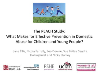 The PEACH Study:
What Makes for Effective Prevention in Domestic
Abuse for Children and Young People?
Jane Ellis, Nicola Farrelly, Soo Downe, Sue Bailey, Sandra
Hollinghurst and Nicky Stanley
 