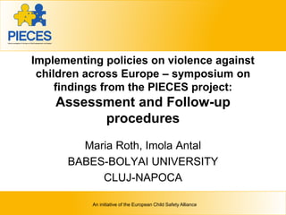Regional overview of child injuries
Joanne Vincenten
European Child Safety Alliance, EuroSafe
EURO Regional Consultation to discuss
the World Report on child and adolescent injury prevention
July 2-3, 2007
Amsterdam, The Netherlands
An initiative of the European Child Safety Alliance
Implementing policies on violence against
children across Europe – symposium on
findings from the PIECES project:
Assessment and Follow-up
procedures
Maria Roth, Imola Antal
BABES-BOLYAI UNIVERSITY
CLUJ-NAPOCA
 