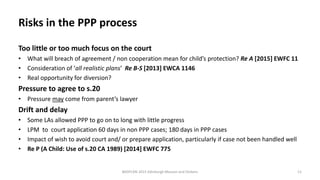 Risks in the PPP process
Too little or too much focus on the court
• What will breach of agreement / non cooperation mean for child’s protection? Re A [2015] EWFC 11
• Consideration of ‘all realistic plans’ Re B-S [2013] EWCA 1146
• Real opportunity for diversion?
Pressure to agree to s.20
• Pressure may come from parent’s lawyer
Drift and delay
• Some LAs allowed PPP to go on to long with little progress
• LPM to court application 60 days in non PPP cases; 180 days in PPP cases
• Impact of wish to avoid court and/ or prepare application, particularly if case not been handled well
• Re P (A Child: Use of s.20 CA 1989) [2014] EWFC 775
BASPCAN 2015 Edinburgh Masson and Dickens 11
 