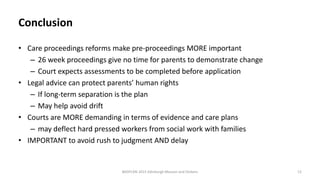 Conclusion
• Care proceedings reforms make pre-proceedings MORE important
– 26 week proceedings give no time for parents to demonstrate change
– Court expects assessments to be completed before application
• Legal advice can protect parents’ human rights
– If long-term separation is the plan
– May help avoid drift
• Courts are MORE demanding in terms of evidence and care plans
– may deflect hard pressed workers from social work with families
• IMPORTANT to avoid rush to judgment AND delay
BASPCAN 2015 Edinburgh Masson and Dickens 12
 