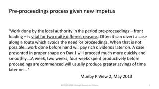 Pre-proceedings process given new impetus
‘Work done by the local authority in the period pre-proceedings – front
loading – is vital for two quite different reasons. Often it can divert a case
along a route which avoids the need for proceedings. When that is not
possible…work done before hand will pay rich dividends later on. A case
presented in proper shape on Day 1 will proceed much more quickly and
smoothly….A week, two weeks, four weeks spent productively before
proceedings are commenced will usually produce greater savings of time
later on… ‘
Munby P View 2, May 2013
BASPCAN 2015 Edinburgh Masson and Dickens 5
 