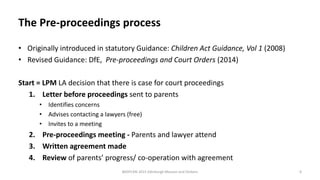 The Pre-proceedings process
• Originally introduced in statutory Guidance: Children Act Guidance, Vol 1 (2008)
• Revised Guidance: DfE, Pre-proceedings and Court Orders (2014)
Start = LPM LA decision that there is case for court proceedings
1. Letter before proceedings sent to parents
• Identifies concerns
• Advises contacting a lawyers (free)
• Invites to a meeting
2. Pre-proceedings meeting - Parents and lawyer attend
3. Written agreement made
4. Review of parents’ progress/ co-operation with agreement
BASPCAN 2015 Edinburgh Masson and Dickens 6
 