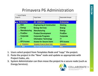 Primavera P6 Administration
1. Users select project from Templates Node and “copy” the project.
2. Paste the project in the “New” node and update as appropriate with
Project Codes, etc.
3. System Administrator can then move the project to a secure node (such as
Energy Services).
 
