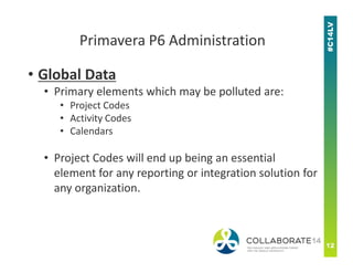 • Global Data
• Primary elements which may be polluted are:
• Project Codes
• Activity Codes
• Calendars
Primavera P6 Administration
• Calendars
• Project Codes will end up being an essential
element for any reporting or integration solution for
any organization.
 