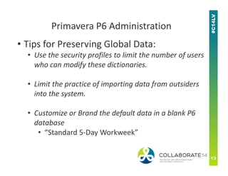 • Tips for Preserving Global Data:
• Use the security profiles to limit the number of users
who can modify these dictionaries.
• Limit the practice of importing data from outsiders
Primavera P6 Administration
• Limit the practice of importing data from outsiders
into the system.
• Customize or Brand the default data in a blank P6
database
• “Standard 5-Day Workweek”
 