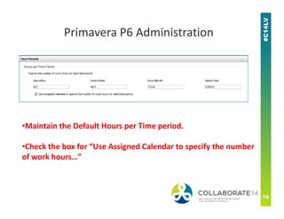 Primavera P6 Administration
•Maintain the Default Hours per Time period.
•Check the box for “Use Assigned Calendar to specify the number
of work hours…”
 