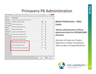 Admin Preferences – Data
Limits
•Allows administrators of P6 to
determine limits for EPS/OBS/WBS
elements
Primavera P6 Administration
•Number of Codes per Project
•Maximum number of Baselines
•Max number of copied Baselines
 