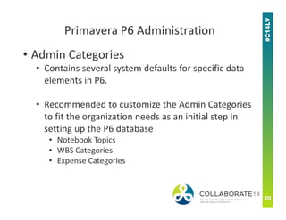 • Admin Categories
• Contains several system defaults for specific data
elements in P6.
• Recommended to customize the Admin Categories
Primavera P6 Administration
Recommended to customize the Admin Categories
to fit the organization needs as an initial step in
setting up the P6 database
• Notebook Topics
• WBS Categories
• Expense Categories
 