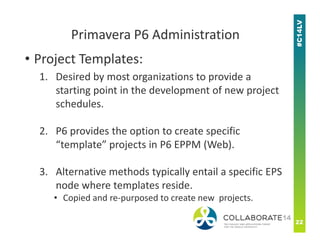 • Project Templates:
1. Desired by most organizations to provide a
starting point in the development of new project
schedules.
Primavera P6 Administration
2. P6 provides the option to create specific
“template” projects in P6 EPPM (Web).
3. Alternative methods typically entail a specific EPS
node where templates reside.
• Copied and re-purposed to create new projects.
 