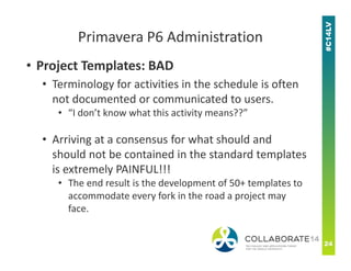 • Project Templates: BAD
• Terminology for activities in the schedule is often
not documented or communicated to users.
• “I don’t know what this activity means??”
• Arriving at a consensus for what should and
Primavera P6 Administration
• Arriving at a consensus for what should and
should not be contained in the standard templates
is extremely PAINFUL!!!
• The end result is the development of 50+ templates to
accommodate every fork in the road a project may
face.
 