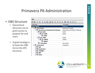 • OBS Structure
• Hierarchical
Structure use to
grant access to
projects for end
users.
Primavera P6 Administration
users.
• A good strategy is
to have the OBS
mirror the EPS
structure.
 