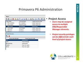• Project Access
• Users may be assigned
access to multiple
OBS/Responsible
Manager elements.
Primavera P6 Administration
• Project security privileges
can be different for each
level of project access
 