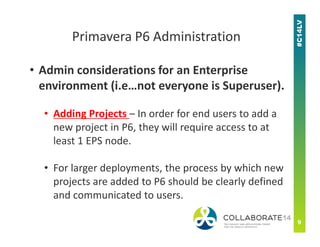 • Admin considerations for an Enterprise
environment (i.e…not everyone is Superuser).
• Adding Projects – In order for end users to add a
new project in P6, they will require access to at
Primavera P6 Administration
new project in P6, they will require access to at
least 1 EPS node.
• For larger deployments, the process by which new
projects are added to P6 should be clearly defined
and communicated to users.
 