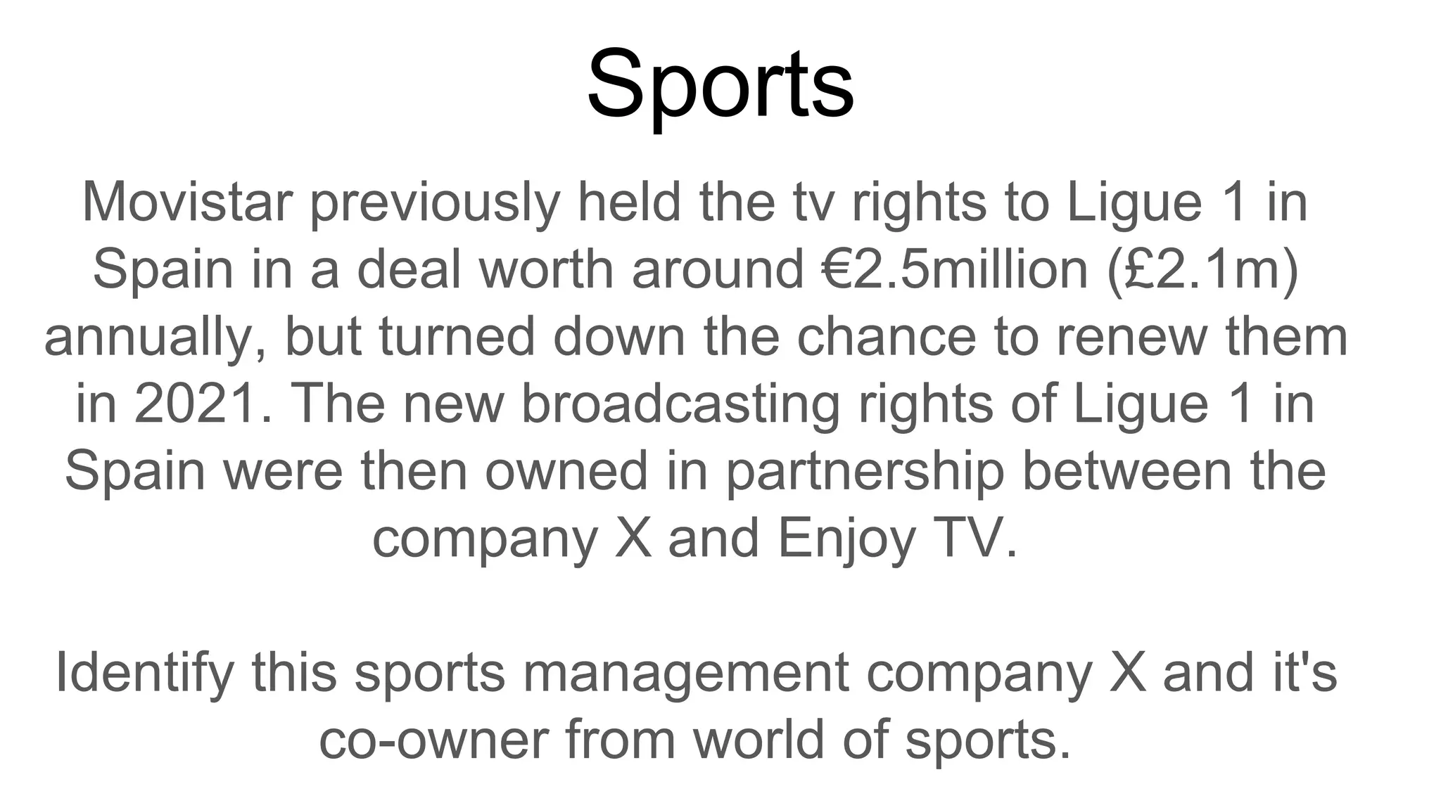 Sports
Movistar previously held the tv rights to Ligue 1 in
Spain in a deal worth around €2.5million (£2.1m)
annually, but turned down the chance to renew them
in 2021. The new broadcasting rights of Ligue 1 in
Spain were then owned in partnership between the
company X and Enjoy TV.
Identify this sports management company X and it's
co-owner from world of sports.
 