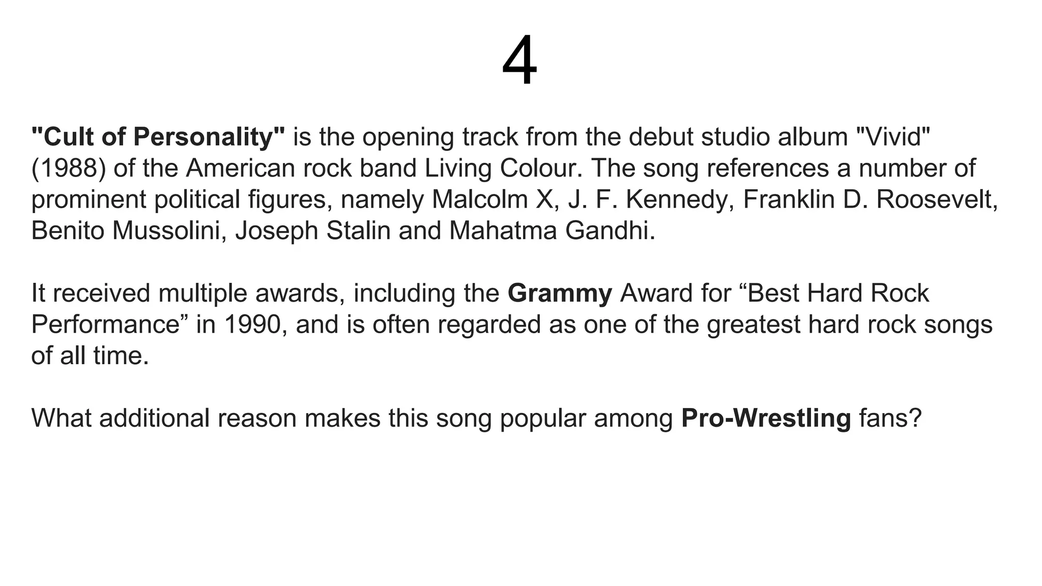 4
"Cult of Personality" is the opening track from the debut studio album "Vivid"
(1988) of the American rock band Living Colour. The song references a number of
prominent political figures, namely Malcolm X, J. F. Kennedy, Franklin D. Roosevelt,
Benito Mussolini, Joseph Stalin and Mahatma Gandhi.
It received multiple awards, including the Grammy Award for “Best Hard Rock
Performance” in 1990, and is often regarded as one of the greatest hard rock songs
of all time.
What additional reason makes this song popular among Pro-Wrestling fans?
 