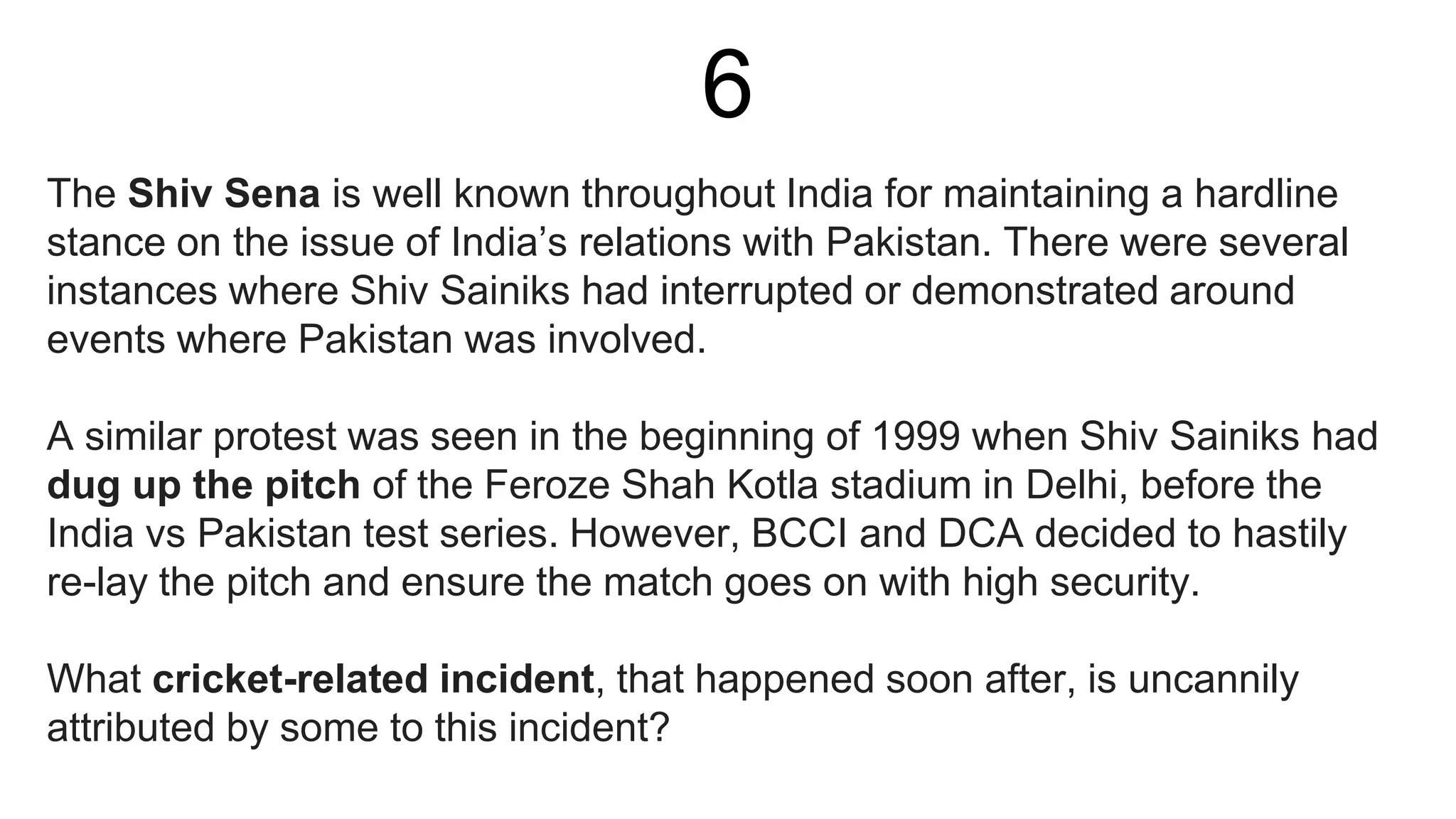 6
The Shiv Sena is well known throughout India for maintaining a hardline
stance on the issue of India’s relations with Pakistan. There were several
instances where Shiv Sainiks had interrupted or demonstrated around
events where Pakistan was involved.
A similar protest was seen in the beginning of 1999 when Shiv Sainiks had
dug up the pitch of the Feroze Shah Kotla stadium in Delhi, before the
India vs Pakistan test series. However, BCCI and DCA decided to hastily
re-lay the pitch and ensure the match goes on with high security.
What cricket-related incident, that happened soon after, is uncannily
attributed by some to this incident?
 