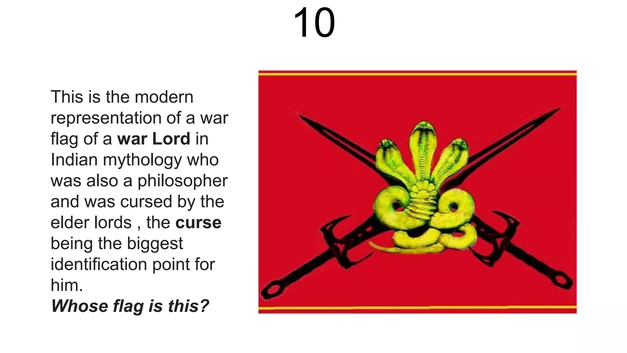 10
This is the modern
representation of a war
flag of a war Lord in
Indian mythology who
was also a philosopher
and was cursed by the
elder lords , the curse
being the biggest
identification point for
him.
Whose flag is this?
 