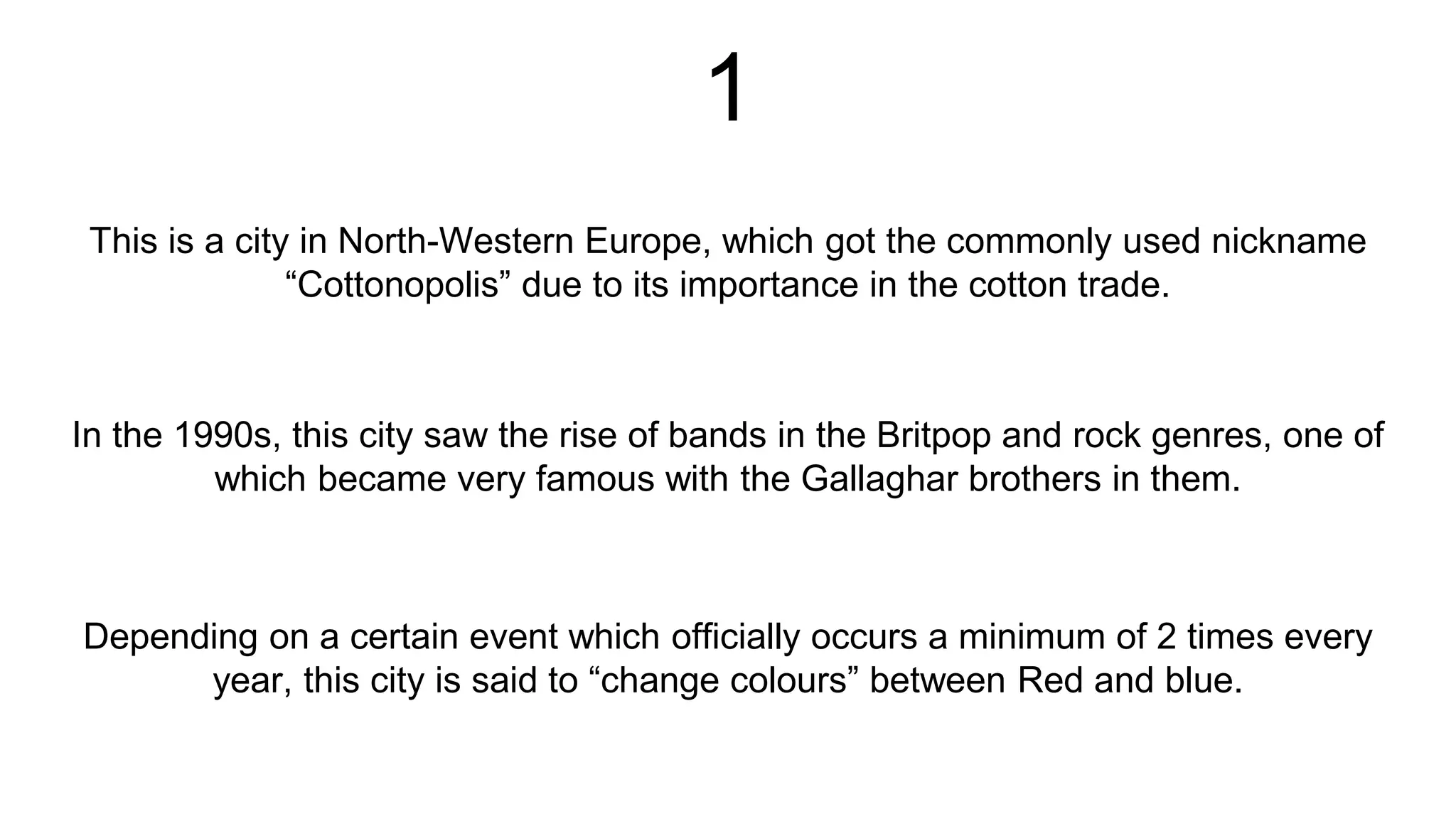 1
This is a city in North-Western Europe, which got the commonly used nickname
“Cottonopolis” due to its importance in the cotton trade.
Depending on a certain event which officially occurs a minimum of 2 times every
year, this city is said to “change colours” between Red and blue.
In the 1990s, this city saw the rise of bands in the Britpop and rock genres, one of
which became very famous with the Gallaghar brothers in them.
 