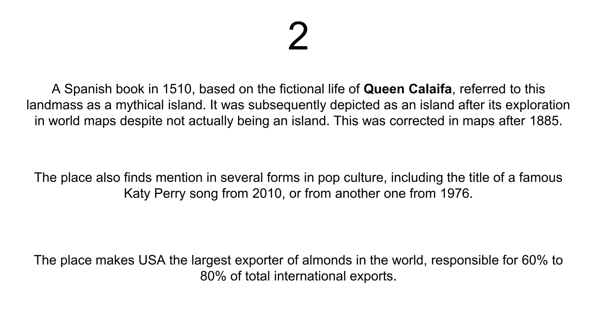 2
A Spanish book in 1510, based on the fictional life of Queen Calaifa, referred to this
landmass as a mythical island. It was subsequently depicted as an island after its exploration
in world maps despite not actually being an island. This was corrected in maps after 1885.
The place makes USA the largest exporter of almonds in the world, responsible for 60% to
80% of total international exports.
The place also finds mention in several forms in pop culture, including the title of a famous
Katy Perry song from 2010, or from another one from 1976.
 