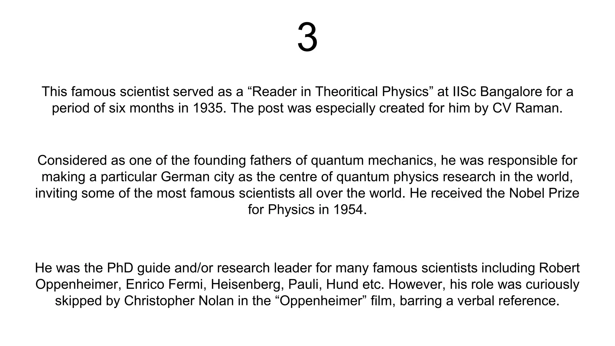 3
This famous scientist served as a “Reader in Theoritical Physics” at IISc Bangalore for a
period of six months in 1935. The post was especially created for him by CV Raman.
He was the PhD guide and/or research leader for many famous scientists including Robert
Oppenheimer, Enrico Fermi, Heisenberg, Pauli, Hund etc. However, his role was curiously
skipped by Christopher Nolan in the “Oppenheimer” film, barring a verbal reference.
Considered as one of the founding fathers of quantum mechanics, he was responsible for
making a particular German city as the centre of quantum physics research in the world,
inviting some of the most famous scientists all over the world. He received the Nobel Prize
for Physics in 1954.
 