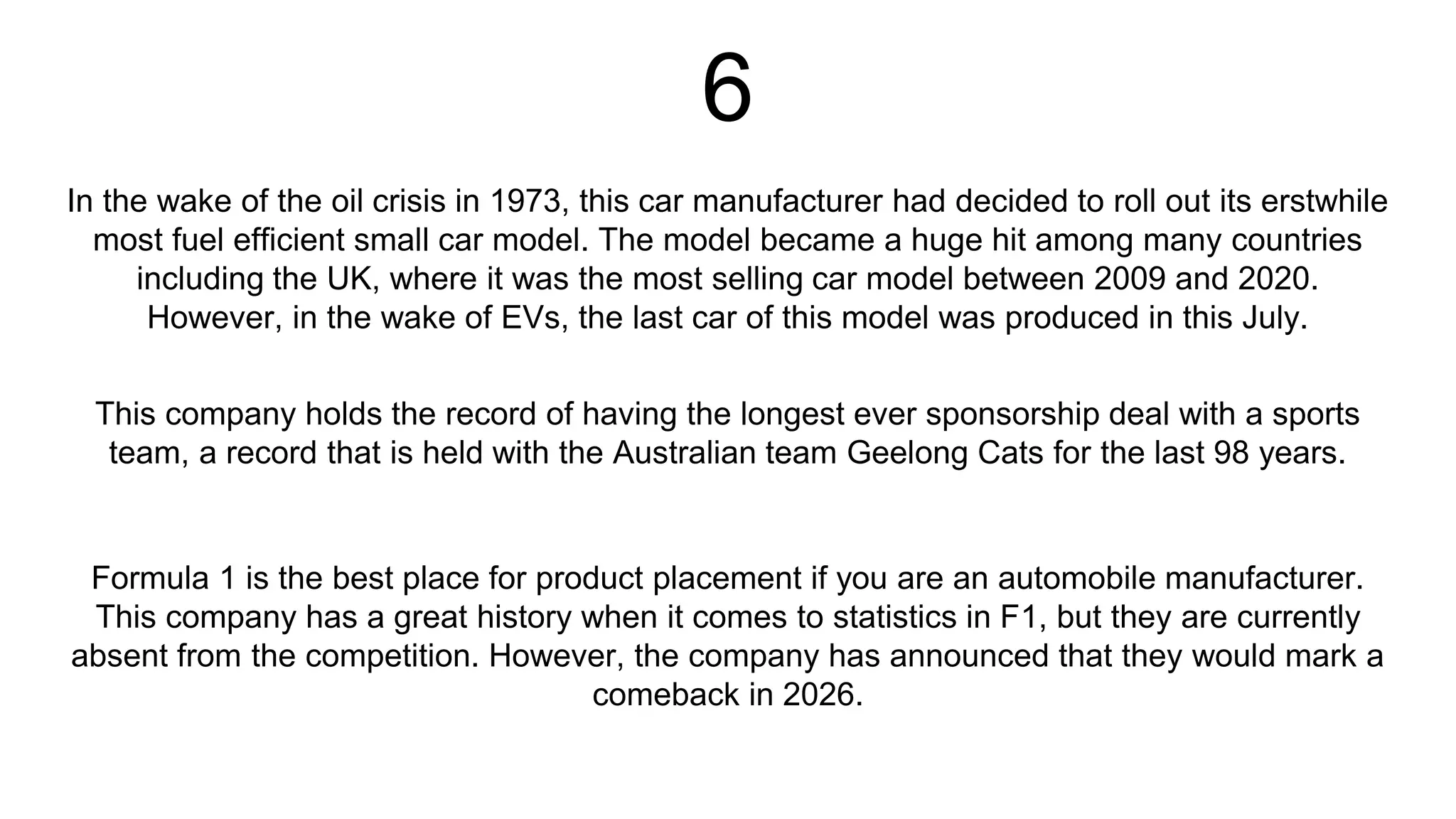 6
In the wake of the oil crisis in 1973, this car manufacturer had decided to roll out its erstwhile
most fuel efficient small car model. The model became a huge hit among many countries
including the UK, where it was the most selling car model between 2009 and 2020.
However, in the wake of EVs, the last car of this model was produced in this July.
Formula 1 is the best place for product placement if you are an automobile manufacturer.
This company has a great history when it comes to statistics in F1, but they are currently
absent from the competition. However, the company has announced that they would mark a
comeback in 2026.
This company holds the record of having the longest ever sponsorship deal with a sports
team, a record that is held with the Australian team Geelong Cats for the last 98 years.
 