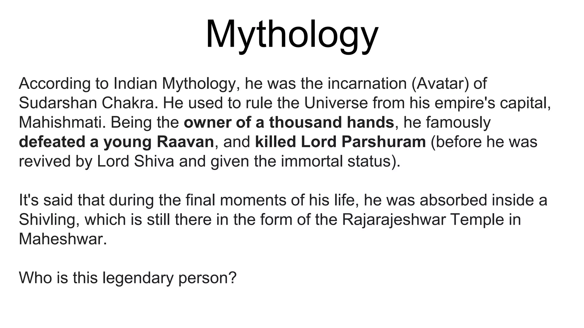 Mythology
According to Indian Mythology, he was the incarnation (Avatar) of
Sudarshan Chakra. He used to rule the Universe from his empire's capital,
Mahishmati. Being the owner of a thousand hands, he famously
defeated a young Raavan, and killed Lord Parshuram (before he was
revived by Lord Shiva and given the immortal status).
It's said that during the final moments of his life, he was absorbed inside a
Shivling, which is still there in the form of the Rajarajeshwar Temple in
Maheshwar.
Who is this legendary person?
 