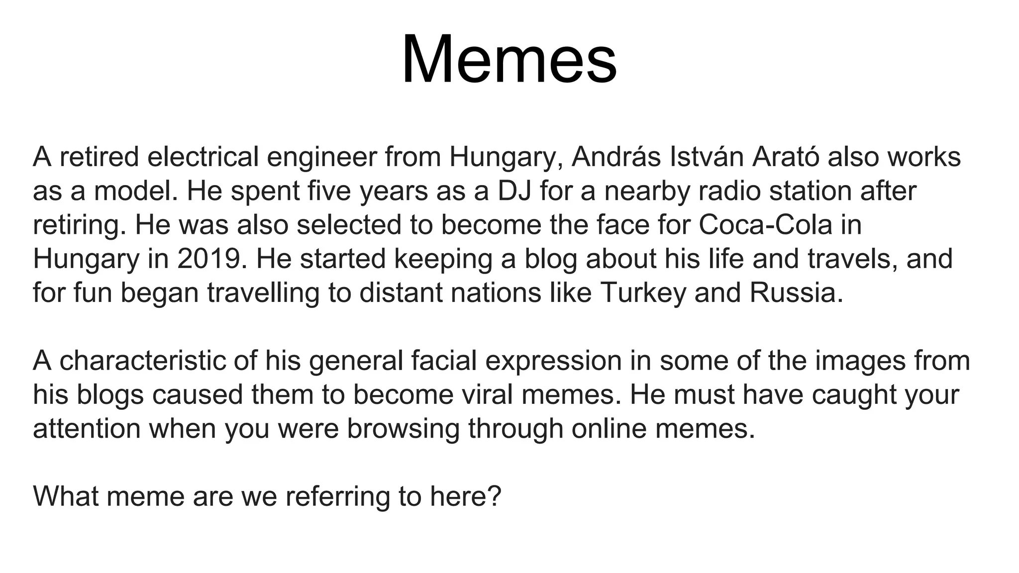 Memes
A retired electrical engineer from Hungary, András István Arató also works
as a model. He spent five years as a DJ for a nearby radio station after
retiring. He was also selected to become the face for Coca-Cola in
Hungary in 2019. He started keeping a blog about his life and travels, and
for fun began travelling to distant nations like Turkey and Russia.
A characteristic of his general facial expression in some of the images from
his blogs caused them to become viral memes. He must have caught your
attention when you were browsing through online memes.
What meme are we referring to here?
 