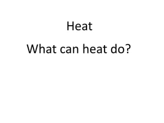Heat
What can heat do?
 