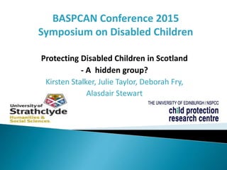 Protecting Disabled Children in Scotland
- A hidden group?
Kirsten Stalker, Julie Taylor, Deborah Fry,
Alasdair Stewart
BASPCAN Conference 2015
Symposium on Disabled Children
 