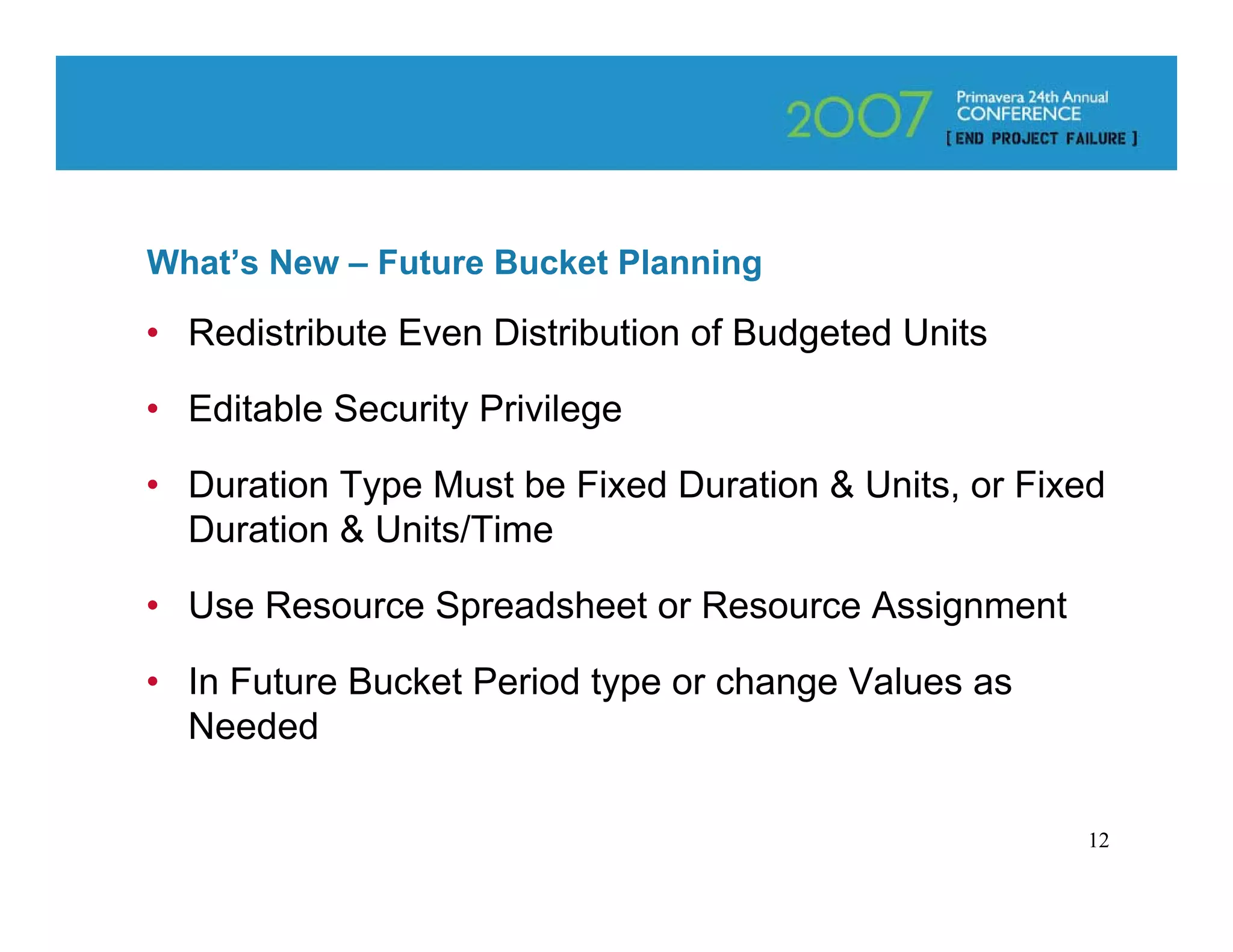 What’s New – Future Bucket Planning

• Redistribute Even Distribution of Budgeted Units

• Editable Security Privilege

• Duration Type Must be Fixed Duration & Units, or Fixed
  Duration & Units/Time

• Use Resource Spreadsheet or Resource Assignment

• In Future Bucket Period type or change Values as
  Needed

                                                      12
 