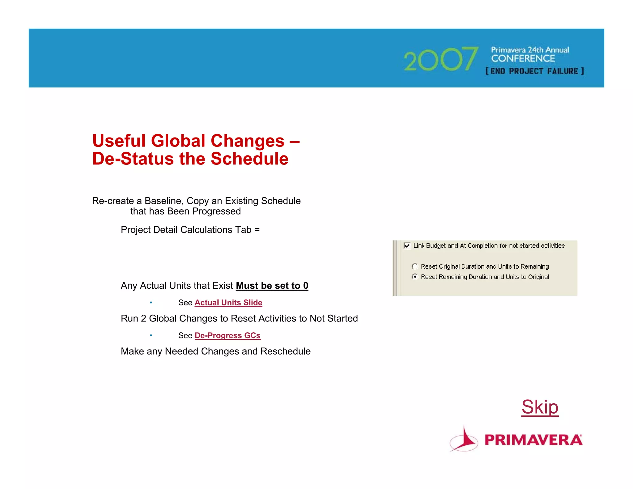 Useful Global Changes –
De-Status the Schedule

Re-create a Baseline, Copy an Existing Schedule
        that has Been Progressed
      Project Detail Calculations Tab =




      Any Actual Units that Exist Must be set to 0
            •      See Actual Units Slide

      Run 2 Global Changes to Reset Activities to Not Started
            •      See De-Progress GCs

      Make any Needed Changes and Reschedule




                                                                Skip
                                                                   22
 