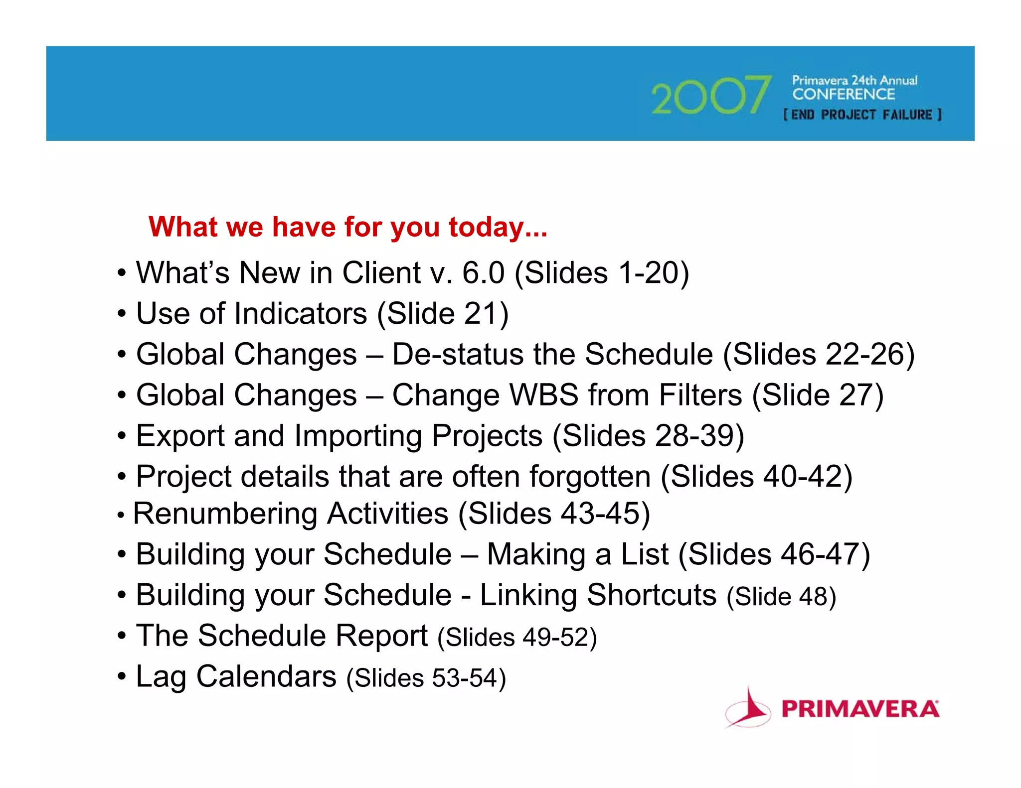 What we have for you today...
• What’s New in Client v. 6.0 (Slides 1-20)
• Use of Indicators (Slide 21)
• Global Changes – De-status the Schedule (Slides 22-26)
• Global Changes – Change WBS from Filters (Slide 27)
• Export and Importing Projects (Slides 28-39)
• Project details that are often forgotten (Slides 40-42)
• Renumbering Activities (Slides 43-45)
• Building your Schedule – Making a List (Slides 46-47)
• Building your Schedule - Linking Shortcuts (Slide 48)
• The Schedule Report (Slides 49-52)
• Lag Calendars (Slides 53-54)                            3
 
