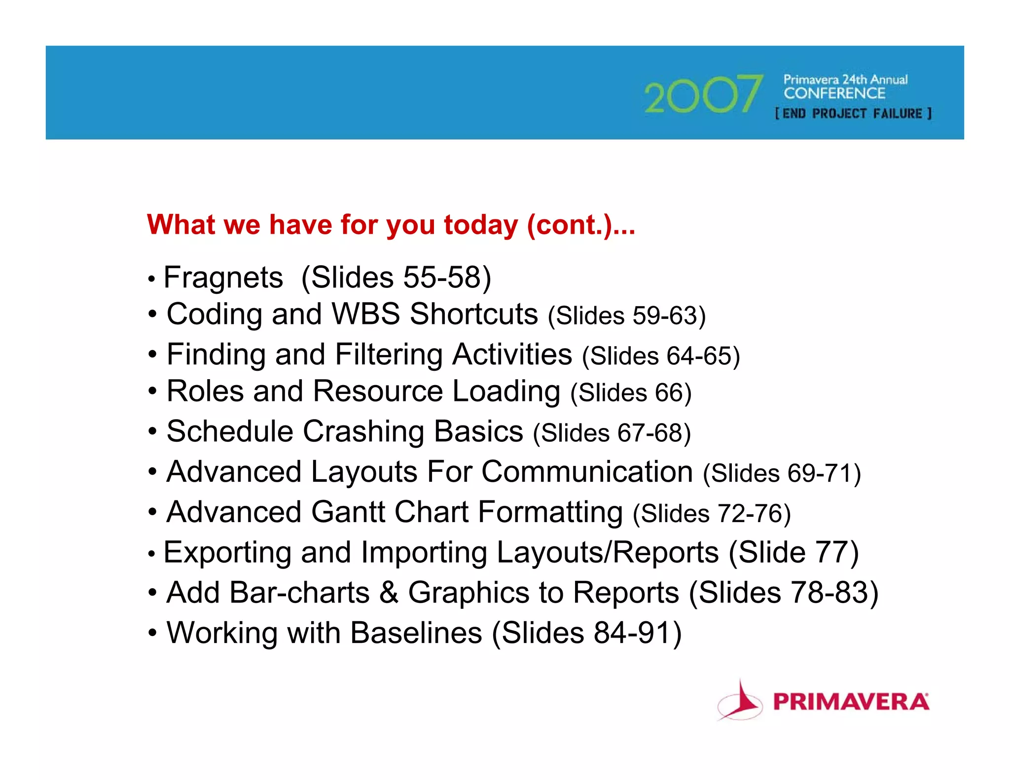 What we have for you today (cont.)...
• Fragnets  (Slides 55-58)
• Coding and WBS Shortcuts (Slides 59-63)
• Finding and Filtering Activities (Slides 64-65)
• Roles and Resource Loading (Slides 66)
• Schedule Crashing Basics (Slides 67-68)
• Advanced Layouts For Communication (Slides 69-71)
• Advanced Gantt Chart Formatting (Slides 72-76)
• Exporting and Importing Layouts/Reports (Slide 77)
• Add Bar-charts & Graphics to Reports (Slides 78-83)
• Working with Baselines (Slides 84-91)
                                                        4
 