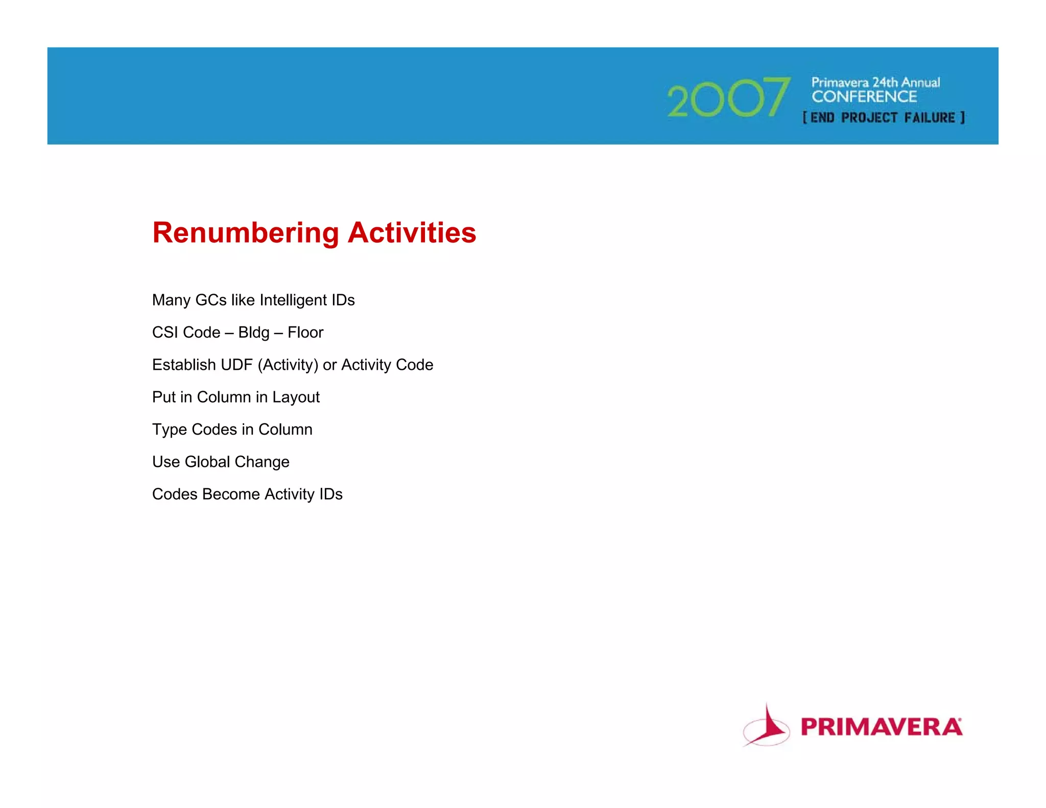 Renumbering Activities

Many GCs like Intelligent IDs

CSI Code – Bldg – Floor

Establish UDF (Activity) or Activity Code

Put in Column in Layout

Type Codes in Column

Use Global Change

Codes Become Activity IDs




                                            43
 