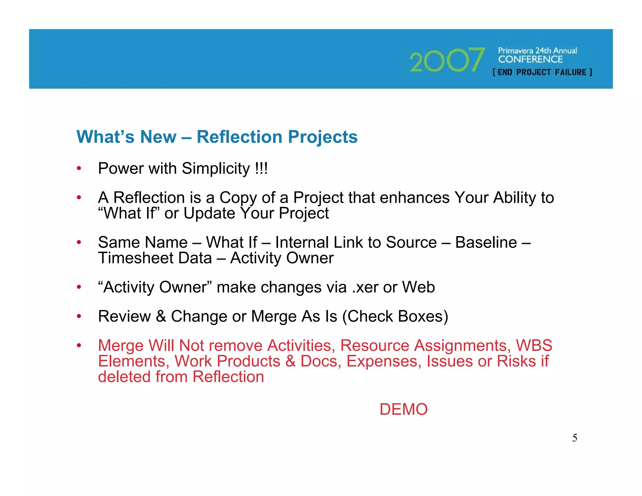 What’s New – Reflection Projects
•   Power with Simplicity !!!
•   A Reflection is a Copy of a Project that enhances Your Ability to
    “What If” or Update Your Project
•   Same Name – What If – Internal Link to Source – Baseline –
    Timesheet Data – Activity Owner
•   “Activity Owner” make changes via .xer or Web
•   Review & Change or Merge As Is (Check Boxes)
•   Merge Will Not remove Activities, Resource Assignments, WBS
    Elements, Work Products & Docs, Expenses, Issues or Risks if
    deleted from Reflection

                                            DEMO
                                                                        5
 