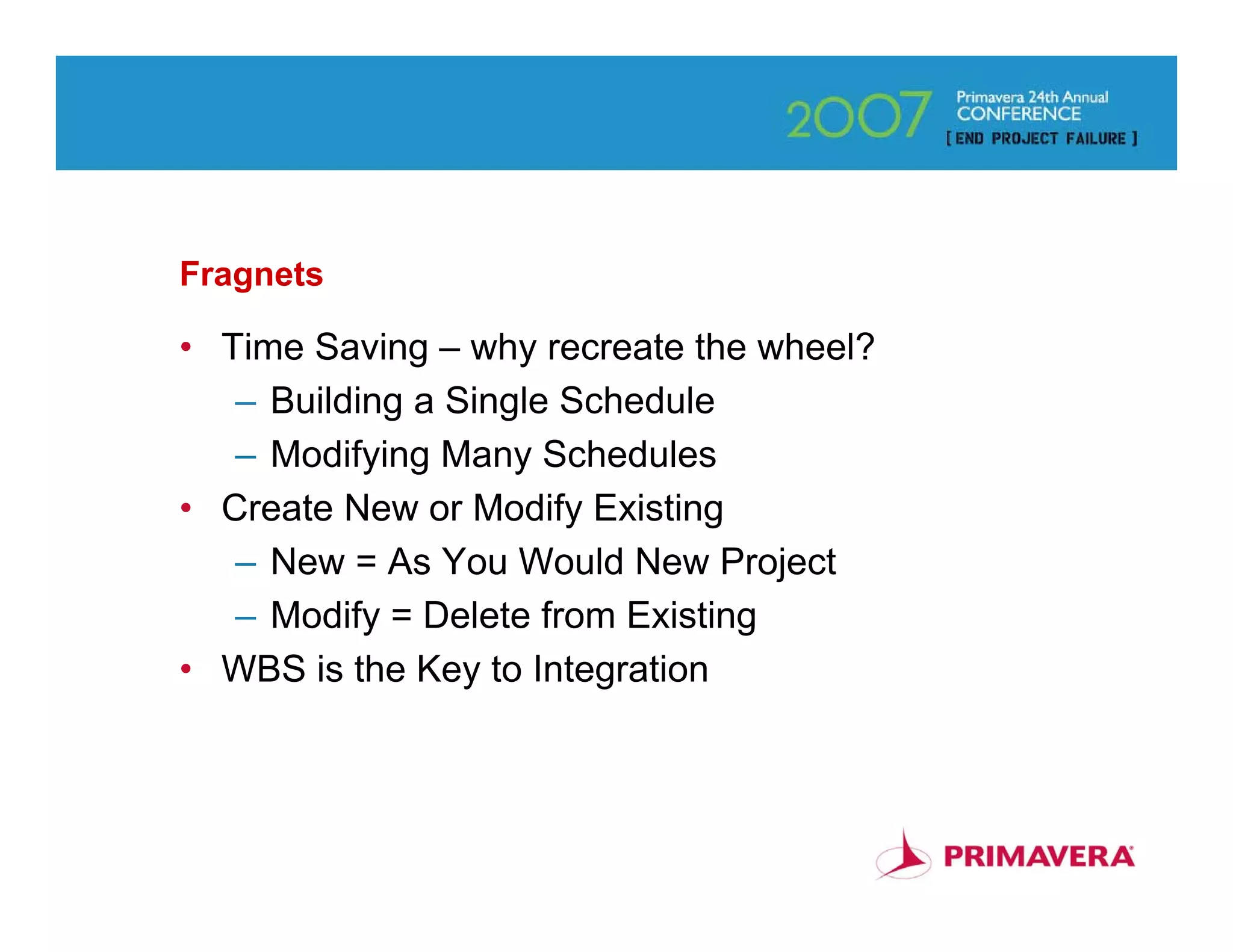 Fragnets

• Time Saving – why recreate the wheel?
   – Building a Single Schedule
   – Modifying Many Schedules
• Create New or Modify Existing
   – New = As You Would New Project
   – Modify = Delete from Existing
• WBS is the Key to Integration



                                          55
 