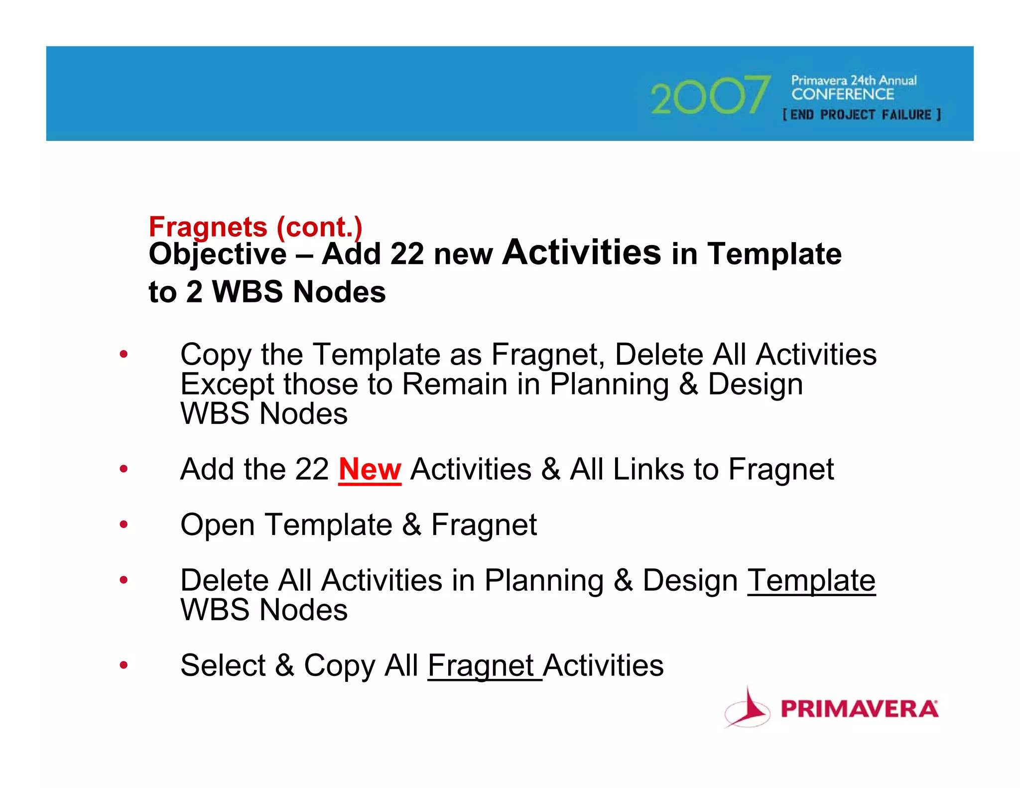 Fragnets (cont.)
    Objective – Add 22 new Activities in Template
    to 2 WBS Nodes

•     Copy the Template as Fragnet, Delete All Activities
      Except those to Remain in Planning & Design
      WBS Nodes
•     Add the 22 New Activities & All Links to Fragnet
•     Open Template & Fragnet
•     Delete All Activities in Planning & Design Template
      WBS Nodes
•     Select & Copy All Fragnet Activities
                                                            57
 