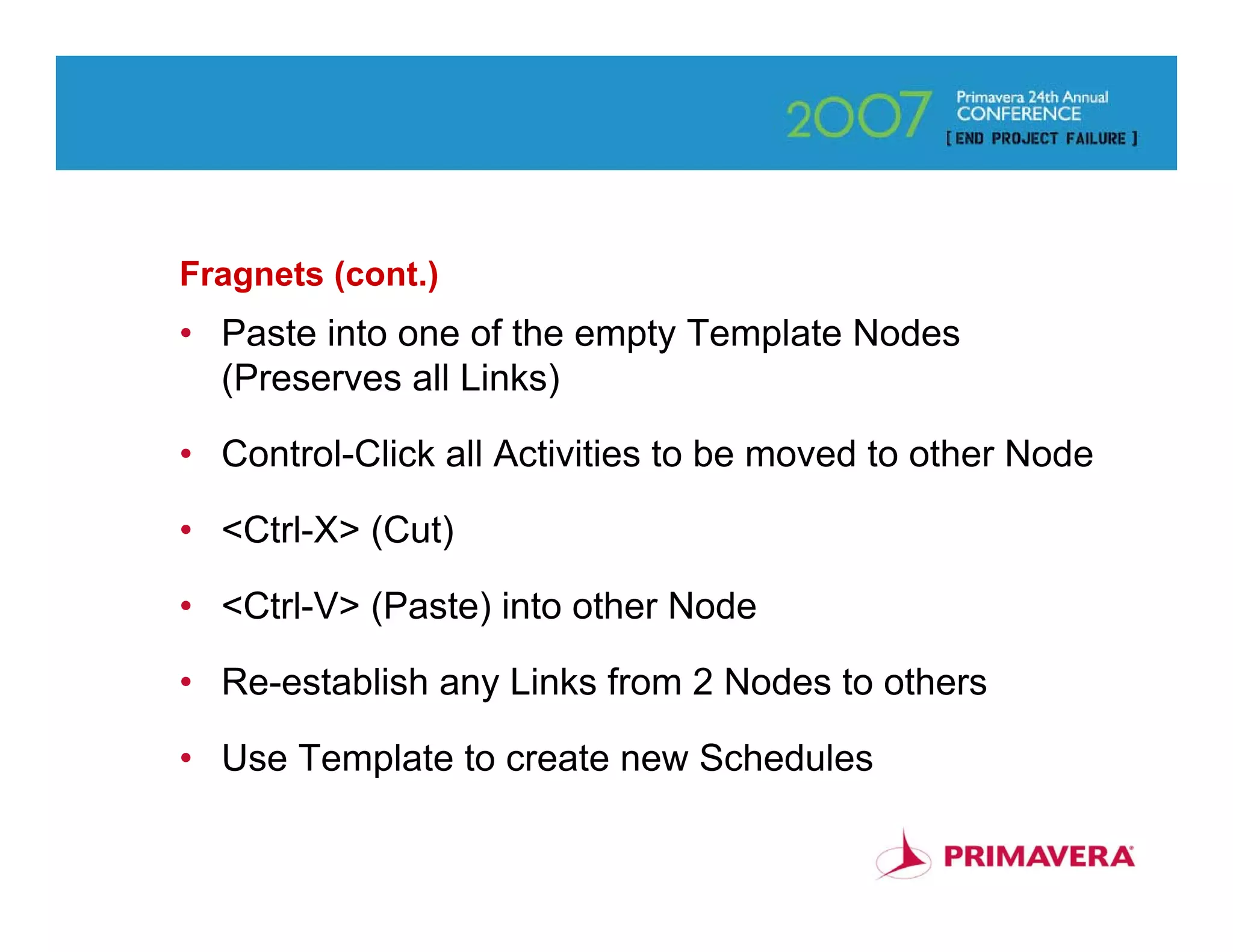 Fragnets (cont.)
• Paste into one of the empty Template Nodes
  (Preserves all Links)

• Control-Click all Activities to be moved to other Node

• <Ctrl-X> (Cut)

• <Ctrl-V> (Paste) into other Node

• Re-establish any Links from 2 Nodes to others

• Use Template to create new Schedules

                                                       58
 